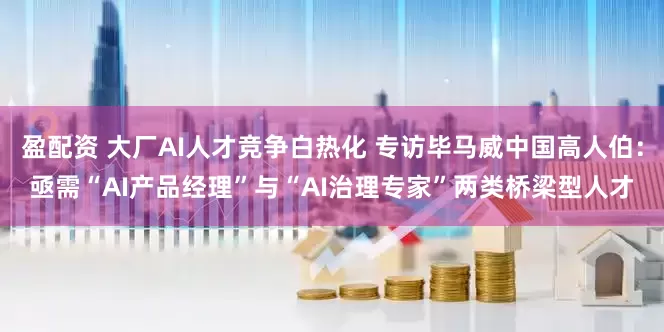 盈配资 大厂AI人才竞争白热化 专访毕马威中国高人伯：亟需“AI产品经理”与“AI治理专家”两类桥梁型人才