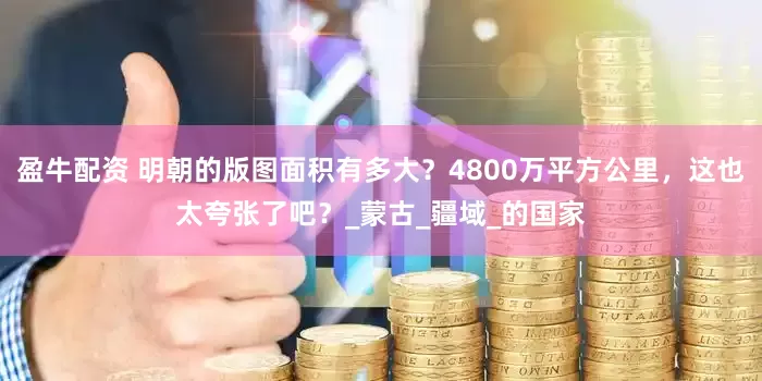 盈牛配资 明朝的版图面积有多大？4800万平方公里，这也太夸张了吧？_蒙古_疆域_的国家