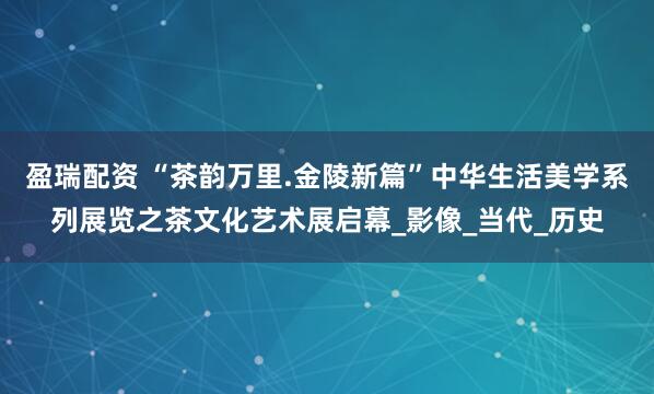 盈瑞配资 “茶韵万里.金陵新篇”中华生活美学系列展览之茶文化艺术展启幕_影像_当代_历史
