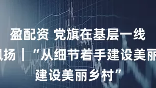 盈配资 党旗在基层一线高高飘扬｜“从细节着手建设美丽乡村”
