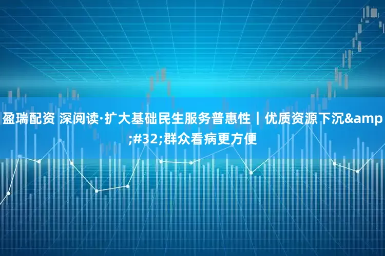 盈瑞配资 深阅读·扩大基础民生服务普惠性｜优质资源下沉 群众看病更方便