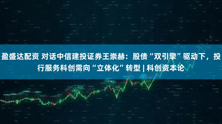 盈盛达配资 对话中信建投证券王崇赫：股债“双引擎”驱动下，投行服务科创需向“立体化”转型 | 科创资本论