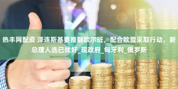 热丰网配资 泽连斯基要推翻欧尔班，配合欧盟采取行动，新总理人选已找好_现政府_匈牙利_俄罗斯