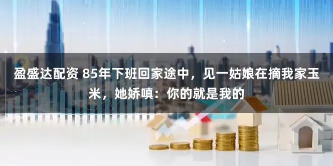 盈盛达配资 85年下班回家途中，见一姑娘在摘我家玉米，她娇嗔：你的就是我的