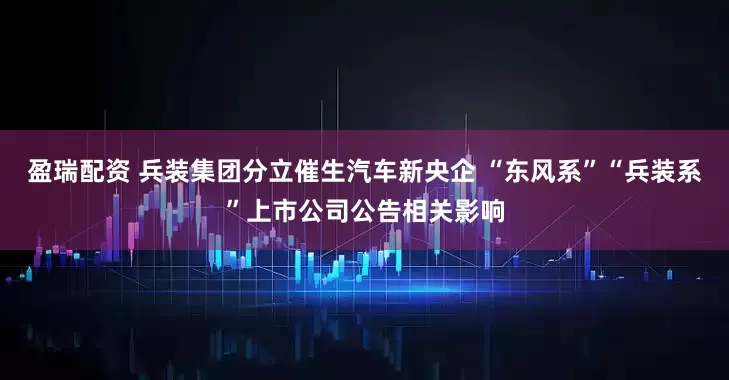 盈瑞配资 兵装集团分立催生汽车新央企 “东风系”“兵装系”上市公司公告相关影响