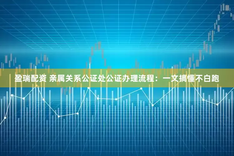 盈瑞配资 亲属关系公证处公证办理流程：一文搞懂不白跑