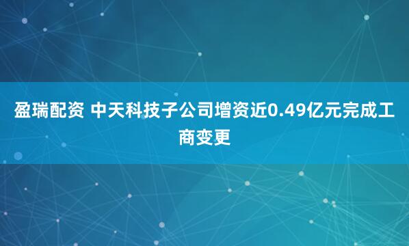 盈瑞配资 中天科技子公司增资近0.49亿元完成工商变更