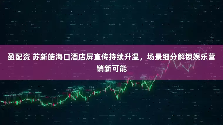 盈配资 苏新皓海口酒店屏宣传持续升温，场景细分解锁娱乐营销新可能